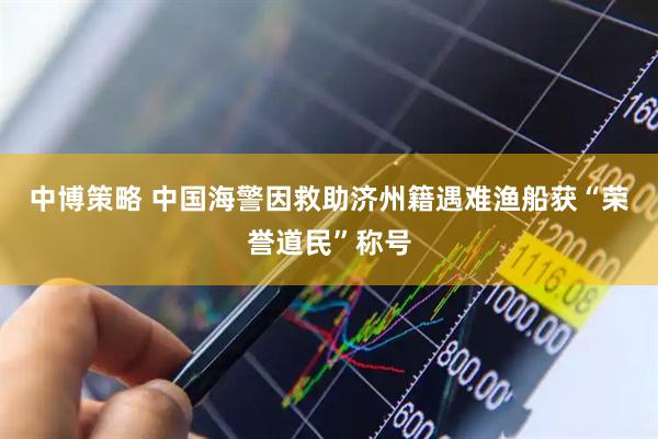中博策略 中国海警因救助济州籍遇难渔船获“荣誉道民”称号