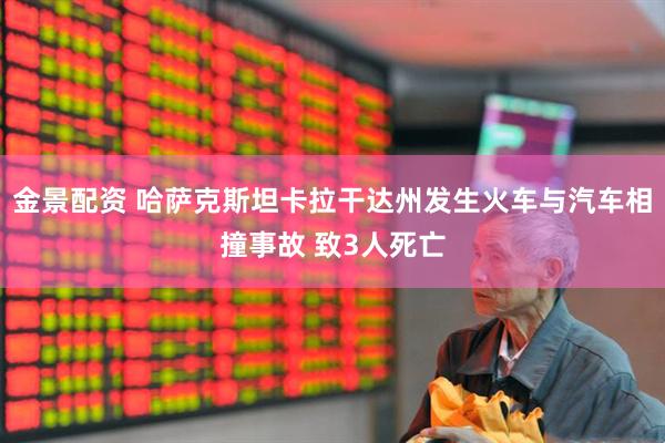 金景配资 哈萨克斯坦卡拉干达州发生火车与汽车相撞事故 致3人死亡