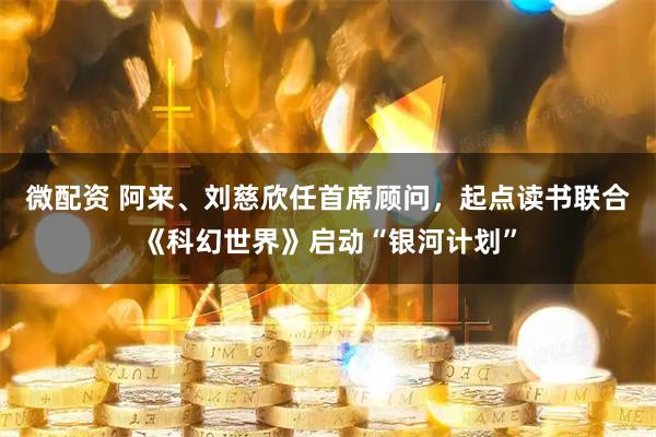 微配资 阿来、刘慈欣任首席顾问，起点读书联合《科幻世界》启动“银河计划”