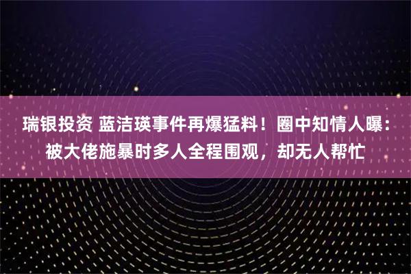 瑞银投资 蓝洁瑛事件再爆猛料！圈中知情人曝：被大佬施暴时多人全程围观，却无人帮忙