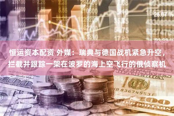 恒运资本配资 外媒：瑞典与德国战机紧急升空，拦截并跟踪一架在波罗的海上空飞行的俄侦察机