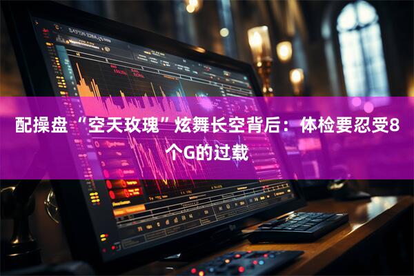 配操盘 “空天玫瑰”炫舞长空背后：体检要忍受8个G的过载
