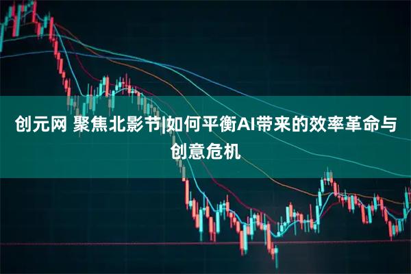 创元网 聚焦北影节|如何平衡AI带来的效率革命与创意危机