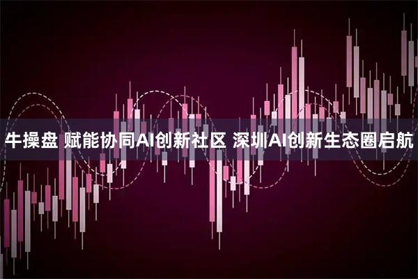 牛操盘 赋能协同AI创新社区 深圳AI创新生态圈启航
