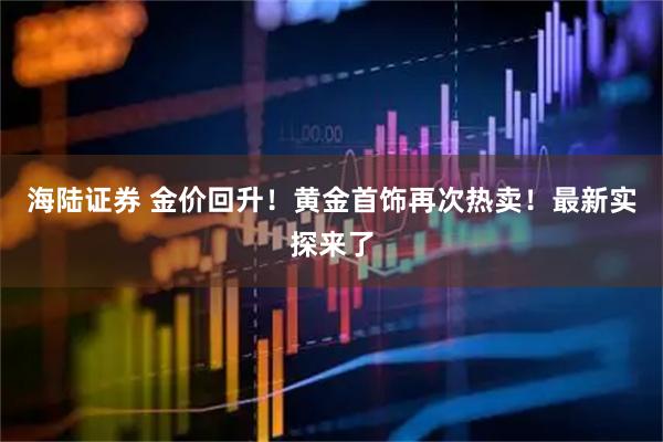 海陆证券 金价回升！黄金首饰再次热卖！最新实探来了
