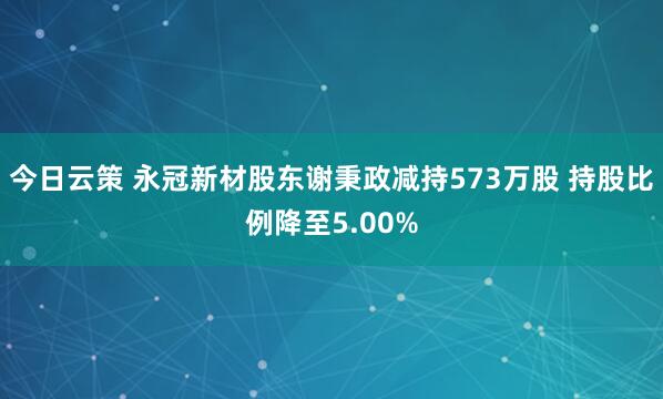 今日云策 永冠新材股东谢秉政减持573万股 持股比例降至5.00%