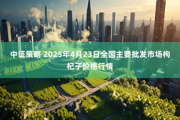 中证策略 2025年4月23日全国主要批发市场枸杞子价格行情