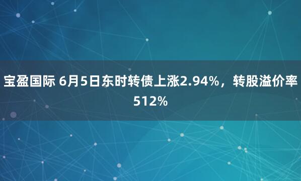 宝盈国际 6月5日东时转债上涨2.94%，转股溢价率512%