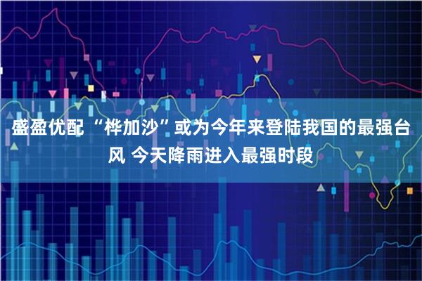 盛盈优配 “桦加沙”或为今年来登陆我国的最强台风 今天降雨进入最强时段