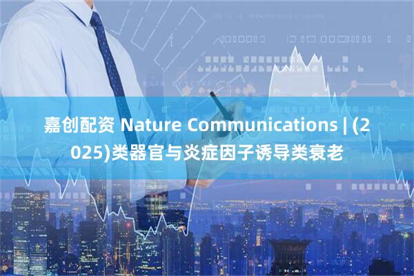 嘉创配资 Nature Communications | (2025)类器官与炎症因子诱导类衰老