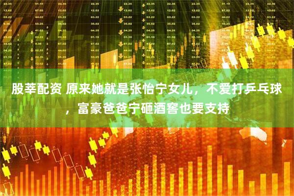 股莘配资 原来她就是张怡宁女儿，不爱打乒乓球，富豪爸爸宁砸酒窖也要支持