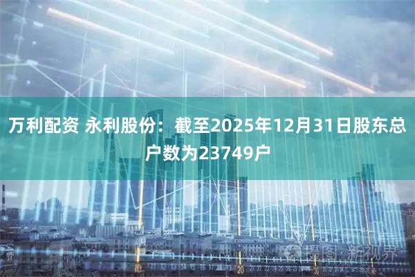 万利配资 永利股份：截至2025年12月31日股东总户数为23749户