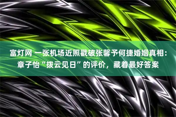 富灯网 一张机场近照戳破张馨予何捷婚姻真相：章子怡“拨云见日”的评价，藏着最好答案
