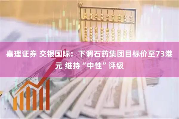 嘉理证券 交银国际：下调石药集团目标价至73港元 维持“中性”评级