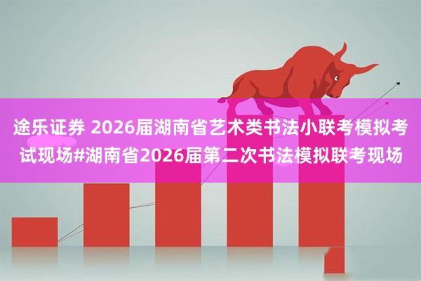 途乐证券 2026届湖南省艺术类书法小联考模拟考试现场#湖南省2026届第二次书法模拟联考现场