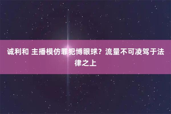 诚利和 主播模仿罪犯博眼球？流量不可凌驾于法律之上