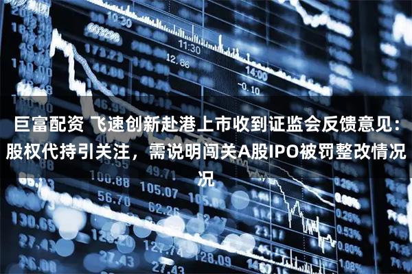 巨富配资 飞速创新赴港上市收到证监会反馈意见：股权代持引关注，需说明闯关A股IPO被罚整改情况