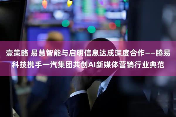 壹策略 易慧智能与启明信息达成深度合作——腾易科技携手一汽集团共创AI新媒体营销行业典范